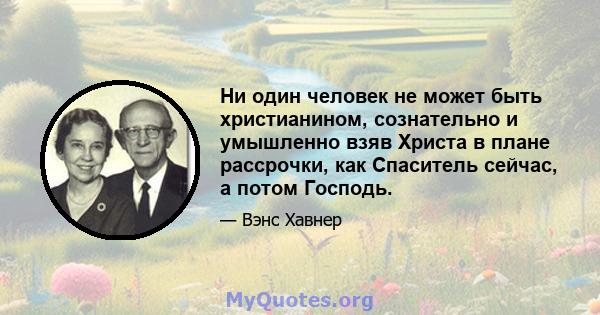 Ни один человек не может быть христианином, сознательно и умышленно взяв Христа в плане рассрочки, как Спаситель сейчас, а потом Господь.