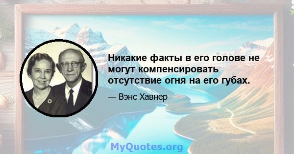 Никакие факты в его голове не могут компенсировать отсутствие огня на его губах.