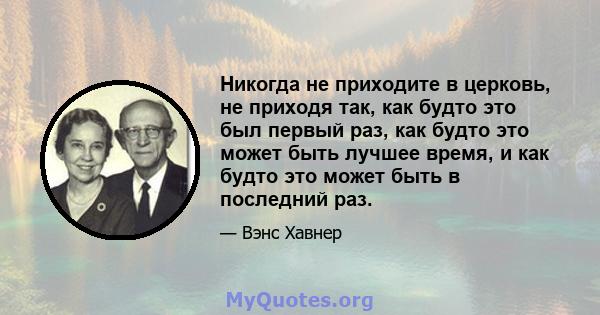 Никогда не приходите в церковь, не приходя так, как будто это был первый раз, как будто это может быть лучшее время, и как будто это может быть в последний раз.