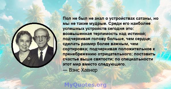 Пол не был не знал о устройствах сатаны, но мы не такие мудрые. Среди его наиболее успешных устройств сегодня это: возвышенная терпимость над истиной; подчеркивая голову больше, чем сердце; сделать размер более важным,