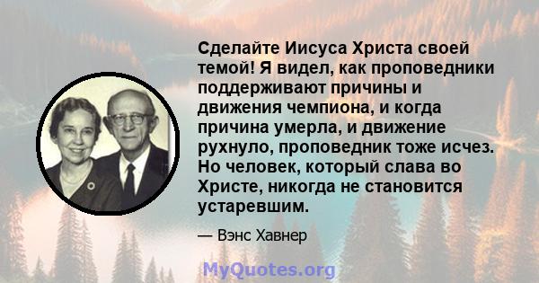 Сделайте Иисуса Христа своей темой! Я видел, как проповедники поддерживают причины и движения чемпиона, и когда причина умерла, и движение рухнуло, проповедник тоже исчез. Но человек, который слава во Христе, никогда не 