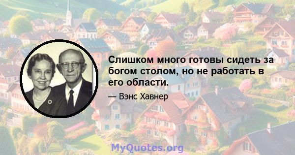 Слишком много готовы сидеть за богом столом, но не работать в его области.