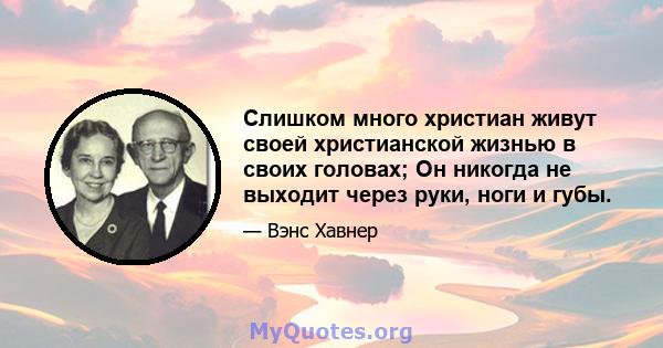 Слишком много христиан живут своей христианской жизнью в своих головах; Он никогда не выходит через руки, ноги и губы.