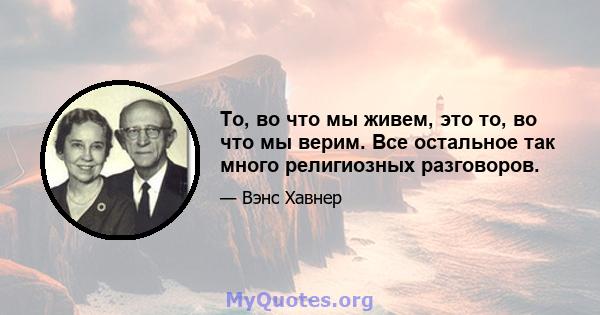 То, во что мы живем, это то, во что мы верим. Все остальное так много религиозных разговоров.