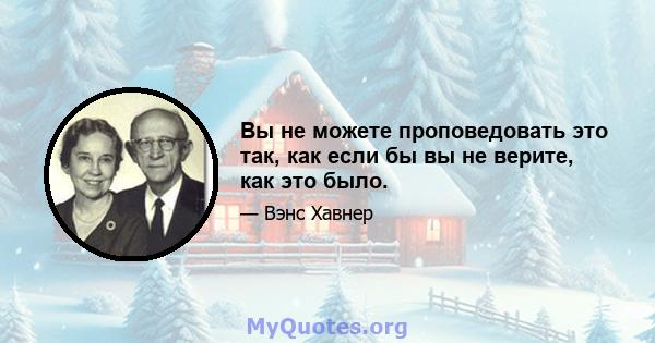 Вы не можете проповедовать это так, как если бы вы не верите, как это было.