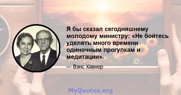 Я бы сказал сегодняшнему молодому министру: «Не бойтесь уделять много времени одиночным прогулкам и медитации».