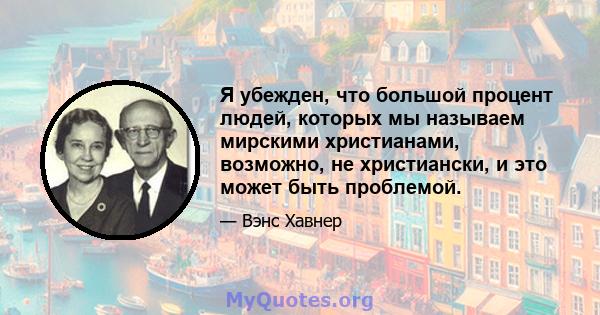 Я убежден, что большой процент людей, которых мы называем мирскими христианами, возможно, не христиански, и это может быть проблемой.