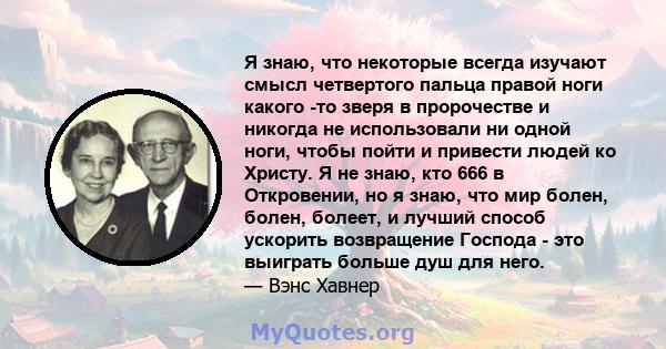 Я знаю, что некоторые всегда изучают смысл четвертого пальца правой ноги какого -то зверя в пророчестве и никогда не использовали ни одной ноги, чтобы пойти и привести людей ко Христу. Я не знаю, кто 666 в Откровении,