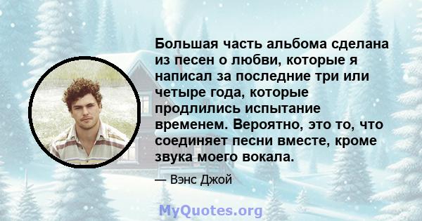 Большая часть альбома сделана из песен о любви, которые я написал за последние три или четыре года, которые продлились испытание временем. Вероятно, это то, что соединяет песни вместе, кроме звука моего вокала.