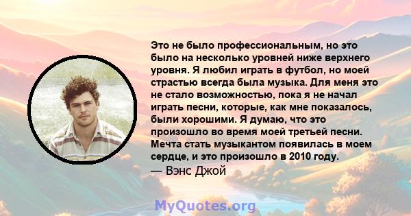 Это не было профессиональным, но это было на несколько уровней ниже верхнего уровня. Я любил играть в футбол, но моей страстью всегда была музыка. Для меня это не стало возможностью, пока я не начал играть песни,