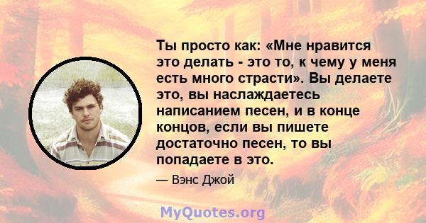 Ты просто как: «Мне нравится это делать - это то, к чему у меня есть много страсти». Вы делаете это, вы наслаждаетесь написанием песен, и в конце концов, если вы пишете достаточно песен, то вы попадаете в это.