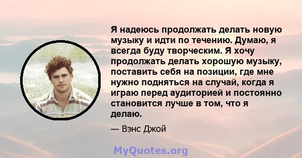 Я надеюсь продолжать делать новую музыку и идти по течению. Думаю, я всегда буду творческим. Я хочу продолжать делать хорошую музыку, поставить себя на позиции, где мне нужно подняться на случай, когда я играю перед