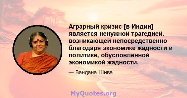 Аграрный кризис [в Индии] является ненужной трагедией, возникающей непосредственно благодаря экономике жадности и политике, обусловленной экономикой жадности.