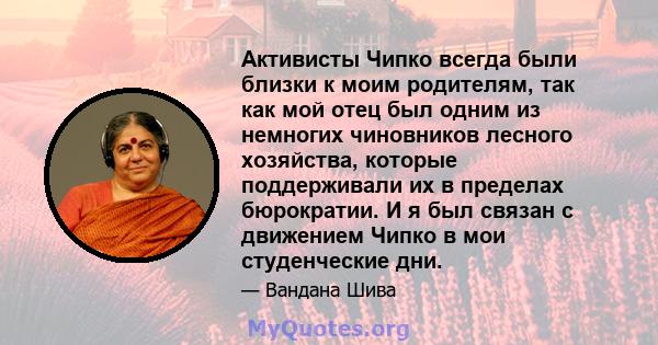 Активисты Чипко всегда были близки к моим родителям, так как мой отец был одним из немногих чиновников лесного хозяйства, которые поддерживали их в пределах бюрократии. И я был связан с движением Чипко в мои