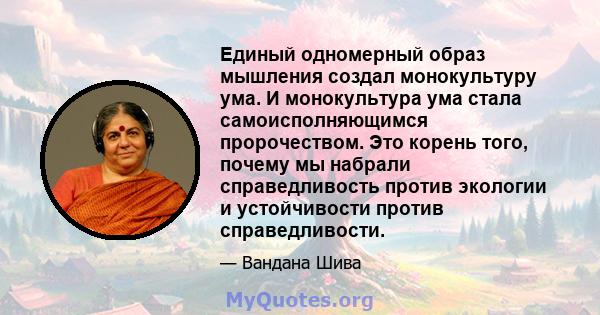 Единый одномерный образ мышления создал монокультуру ума. И монокультура ума стала самоисполняющимся пророчеством. Это корень того, почему мы набрали справедливость против экологии и устойчивости против справедливости.