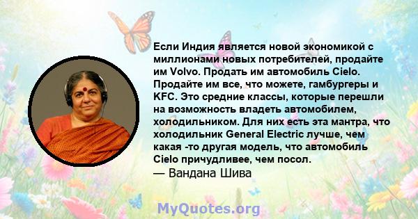 Если Индия является новой экономикой с миллионами новых потребителей, продайте им Volvo. Продать им автомобиль Cielo. Продайте им все, что можете, гамбургеры и KFC. Это средние классы, которые перешли на возможность