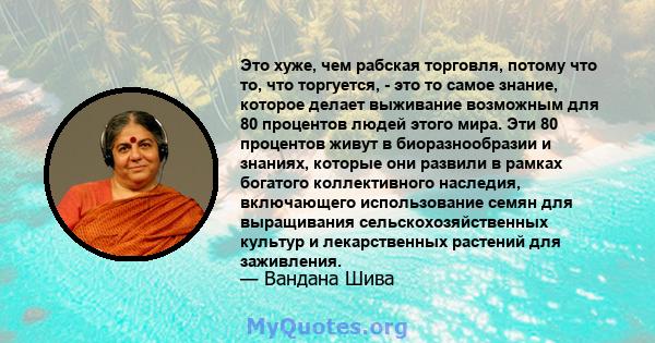 Это хуже, чем рабская торговля, потому что то, что торгуется, - это то самое знание, которое делает выживание возможным для 80 процентов людей этого мира. Эти 80 процентов живут в биоразнообразии и знаниях, которые они