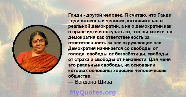 Ганди - другой человек. Я считаю, что Ганди - единственный человек, который знал о реальной демократии, а не о демократии как о праве идти и покупать то, что вы хотите, но демократия как ответственность за