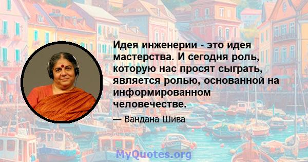 Идея инженерии - это идея мастерства. И сегодня роль, которую нас просят сыграть, является ролью, основанной на информированном человечестве.