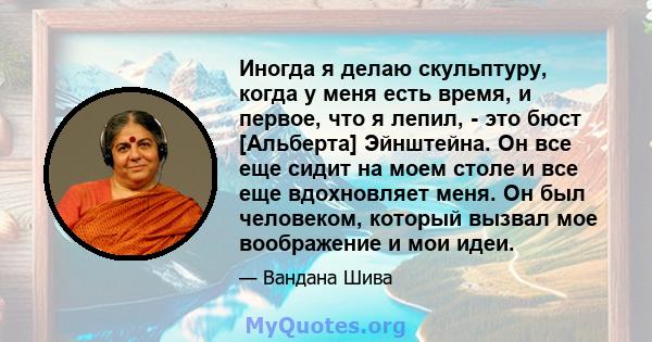 Иногда я делаю скульптуру, когда у меня есть время, и первое, что я лепил, - это бюст [Альберта] Эйнштейна. Он все еще сидит на моем столе и все еще вдохновляет меня. Он был человеком, который вызвал мое воображение и