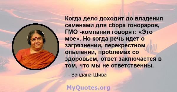 Когда дело доходит до владения семенами для сбора гонораров, ГМО -компании говорят: «Это мое». Но когда речь идет о загрязнении, перекрестном опылении, проблемах со здоровьем, ответ заключается в том, что мы не