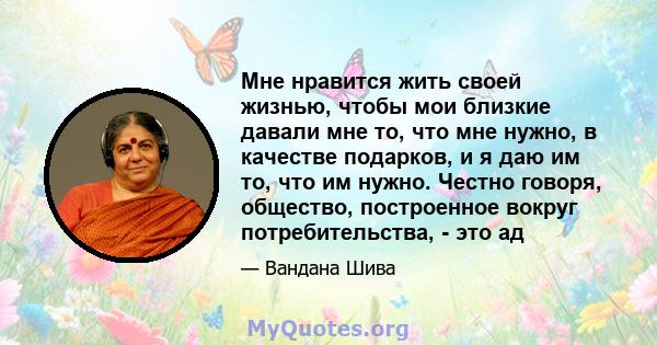 Мне нравится жить своей жизнью, чтобы мои близкие давали мне то, что мне нужно, в качестве подарков, и я даю им то, что им нужно. Честно говоря, общество, построенное вокруг потребительства, - это ад