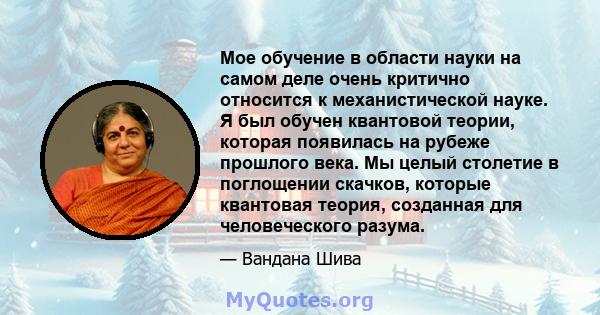 Мое обучение в области науки на самом деле очень критично относится к механистической науке. Я был обучен квантовой теории, которая появилась на рубеже прошлого века. Мы целый столетие в поглощении скачков, которые