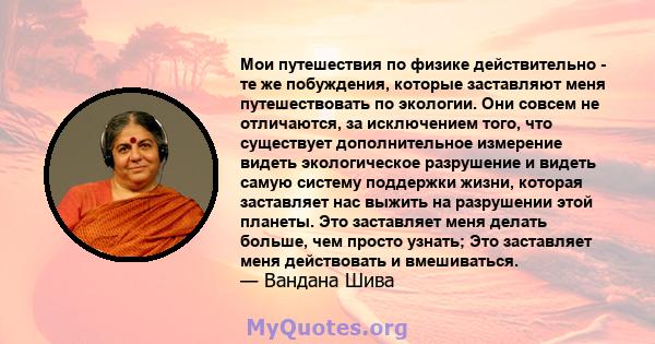 Мои путешествия по физике действительно - те же побуждения, которые заставляют меня путешествовать по экологии. Они совсем не отличаются, за исключением того, что существует дополнительное измерение видеть экологическое 