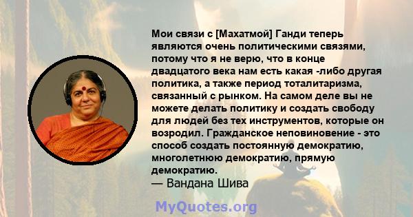 Мои связи с [Махатмой] Ганди теперь являются очень политическими связями, потому что я не верю, что в конце двадцатого века нам есть какая -либо другая политика, а также период тоталитаризма, связанный с рынком. На