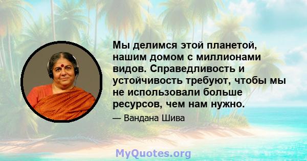 Мы делимся этой планетой, нашим домом с миллионами видов. Справедливость и устойчивость требуют, чтобы мы не использовали больше ресурсов, чем нам нужно.