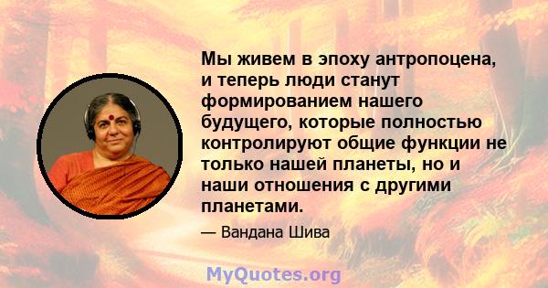 Мы живем в эпоху антропоцена, и теперь люди станут формированием нашего будущего, которые полностью контролируют общие функции не только нашей планеты, но и наши отношения с другими планетами.