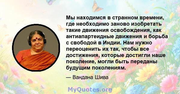 Мы находимся в странном времени, где необходимо заново изобретать такие движения освобождения, как антиапартеидные движения и борьба с свободой в Индии. Нам нужно переоценить их так, чтобы все достижения, которые