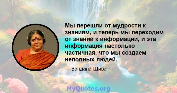 Мы перешли от мудрости к знаниям, и теперь мы переходим от знаний к информации, и эта информация настолько частичная, что мы создаем неполных людей.