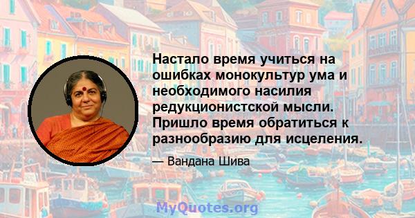 Настало время учиться на ошибках монокультур ума и необходимого насилия редукционистской мысли. Пришло время обратиться к разнообразию для исцеления.