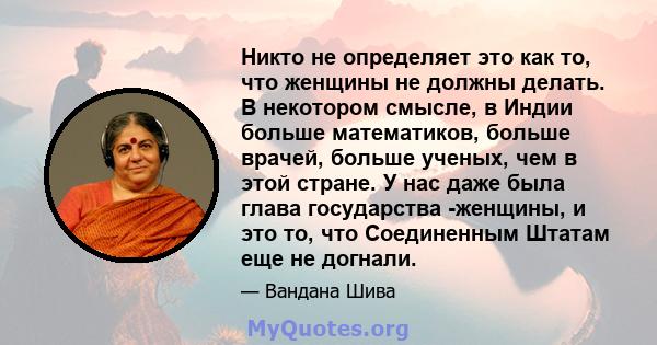 Никто не определяет это как то, что женщины не должны делать. В некотором смысле, в Индии больше математиков, больше врачей, больше ученых, чем в этой стране. У нас даже была глава государства -женщины, и это то, что