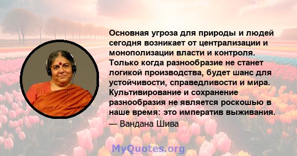 Основная угроза для природы и людей сегодня возникает от централизации и монополизации власти и контроля. Только когда разнообразие не станет логикой производства, будет шанс для устойчивости, справедливости и мира.