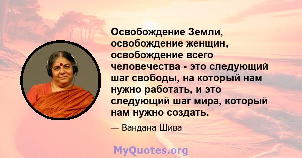 Освобождение Земли, освобождение женщин, освобождение всего человечества - это следующий шаг свободы, на который нам нужно работать, и это следующий шаг мира, который нам нужно создать.