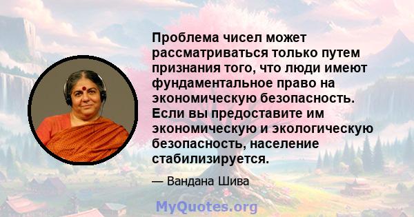 Проблема чисел может рассматриваться только путем признания того, что люди имеют фундаментальное право на экономическую безопасность. Если вы предоставите им экономическую и экологическую безопасность, население