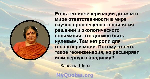 Роль гео-инженеризации должна в мире ответственности в мире научно просвещенного принятия решений и экологического понимания, это должно быть нулевым. Там нет роли для геоэнгнеризации. Потому что что такое геоинженерия, 