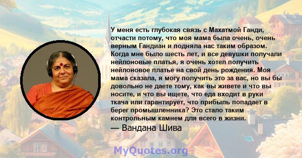 У меня есть глубокая связь с Махатмой Ганди, отчасти потому, что моя мама была очень, очень верным Гандиан и подняла нас таким образом. Когда мне было шесть лет, и все девушки получали нейлоновые платья, я очень хотел