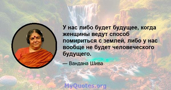 У нас либо будет будущее, когда женщины ведут способ помириться с землей, либо у нас вообще не будет человеческого будущего.