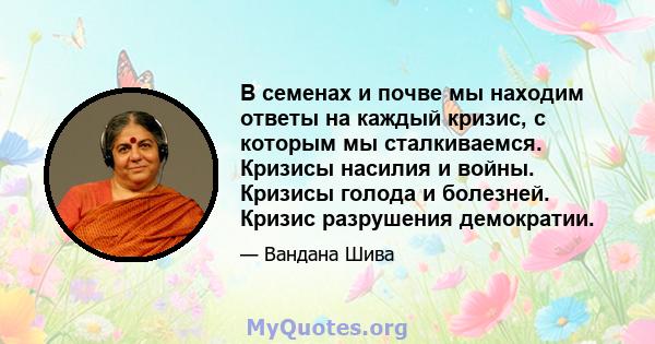 В семенах и почве мы находим ответы на каждый кризис, с которым мы сталкиваемся. Кризисы насилия и войны. Кризисы голода и болезней. Кризис разрушения демократии.