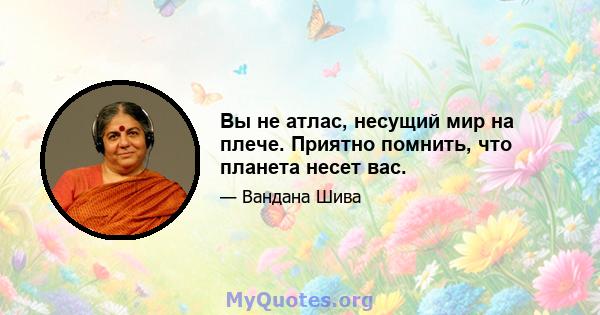 Вы не атлас, несущий мир на плече. Приятно помнить, что планета несет вас.