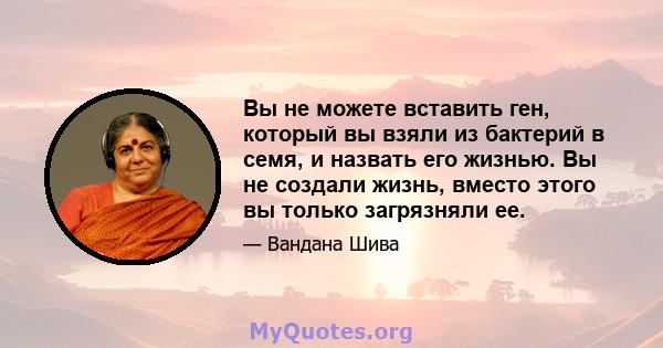 Вы не можете вставить ген, который вы взяли из бактерий в семя, и назвать его жизнью. Вы не создали жизнь, вместо этого вы только загрязняли ее.