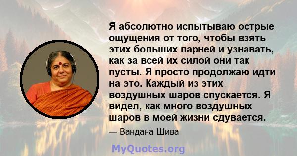 Я абсолютно испытываю острые ощущения от того, чтобы взять этих больших парней и узнавать, как за всей их силой они так пусты. Я просто продолжаю идти на это. Каждый из этих воздушных шаров спускается. Я видел, как