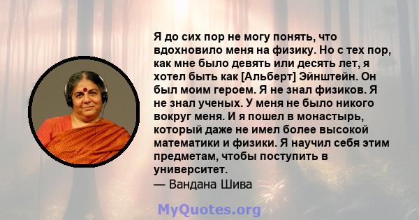 Я до сих пор не могу понять, что вдохновило меня на физику. Но с тех пор, как мне было девять или десять лет, я хотел быть как [Альберт] Эйнштейн. Он был моим героем. Я не знал физиков. Я не знал ученых. У меня не было