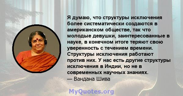 Я думаю, что структуры исключения более систематически создаются в американском обществе, так что молодые девушки, заинтересованные в науке, в конечном итоге теряют свою уверенность с течением времени. Структуры