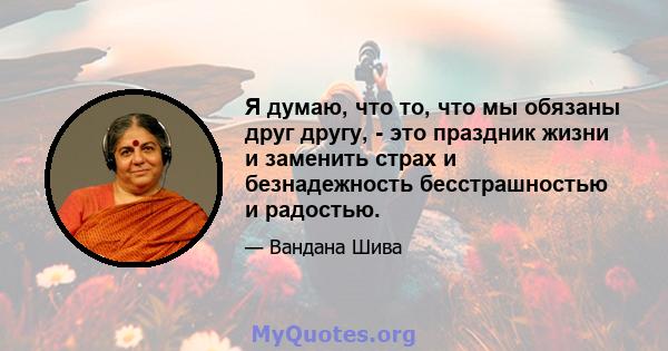 Я думаю, что то, что мы обязаны друг другу, - это праздник жизни и заменить страх и безнадежность бесстрашностью и радостью.