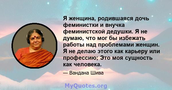 Я женщина, родившаяся дочь феминистки и внучка феминистской дедушки. Я не думаю, что мог бы избежать работы над проблемами женщин. Я не делаю этого как карьеру или профессию; Это моя сущность как человека.