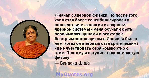 Я начал с ядерной физики. Но после того, как я стал более сенсибилизирован к последствиям экологии и здоровья ядерной системы - меня обучали быть первыми женщинами в реакторе с быстрым поставщиком в Индии (и был в нем,